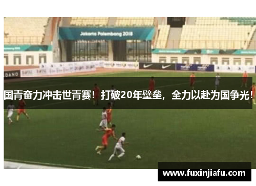 国青奋力冲击世青赛！打破20年壁垒，全力以赴为国争光！